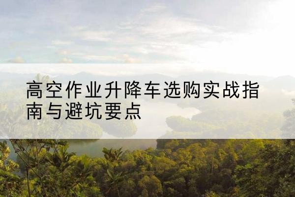 任泽升降车怎么选-高空作业升降车选购实战指南与避坑要点