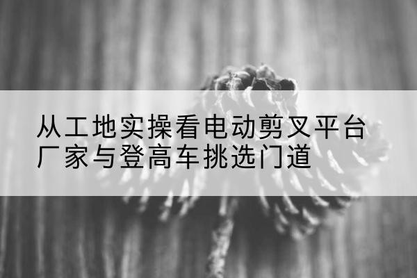 任泽电动剪叉升降平台厂家-从工地实操看电动剪叉平台厂家与登高车挑选门道