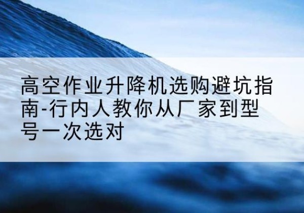 任泽升降平台厂家-高空作业升降机选购避坑指南-行内人教你从厂家到型号一次选对