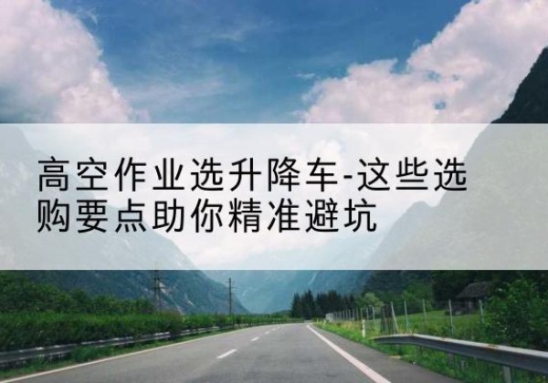 任泽升降车厂家-高空作业选升降车-这些选购要点助你*避坑