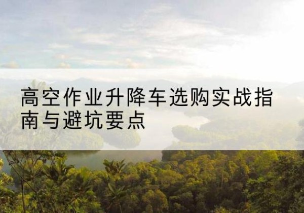 任泽升降车怎么选-高空作业升降车选购实战指南与避坑要点