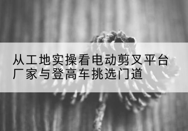 任泽电动剪叉升降平台厂家-从工地实操看电动剪叉平台厂家与登高车挑选门道